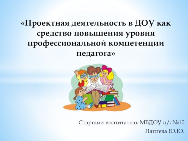 Старший воспитатель МБДОУ д/с№10Лаптева Ю.Ю. «Проектная деятельность в ДОУ как средство повышения уровня профессиональной компетенции педагога»