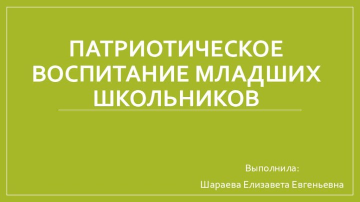 ПАТРИОТИЧЕСКОЕ ВОСПИТАНИЕ МЛАДШИХ ШКОЛЬНИКОВ Выполнила: Шараева Елизавета Евгеньевна