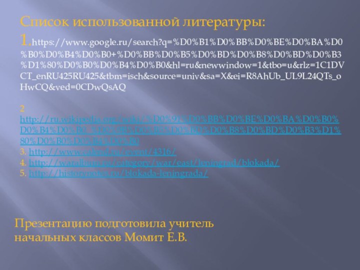 Список использованной литературы:1.https://www.google.ru/search?q=%D0%B1%D0%BB%D0%BE%D0%BA%D0%B0%D0%B4%D0%B0+%D0%BB%D0%B5%D0%BD%D0%B8%D0%BD%D0%B3%D1%80%D0%B0%D0%B4%D0%B0&hl=ru&newwindow=1&tbo=u&rlz=1C1DVCT_enRU425RU425&tbm=isch&source=univ&sa=X&ei=R8AhUb_UL9L24QTs_oHwCQ&ved=0CDwQsAQ2 http://ru.wikipedia.org/wiki/%D0%91%D0%BB%D0%BE%D0%BA%D0%B0%D0%B4%D0%B0_%D0%9B%D0%B5%D0%BD%D0%B8%D0%BD%D0%B3%D1%80%D0%B0%D0%B4%D0%B03. http://www.calend.ru/event/4316/4. http://waralbum.ru/category/war/east/leningrad/blokada/5. http://historynotes.ru/blokada-leningrada/ Презентацию подготовила учитель начальных классов Момит Е.В.