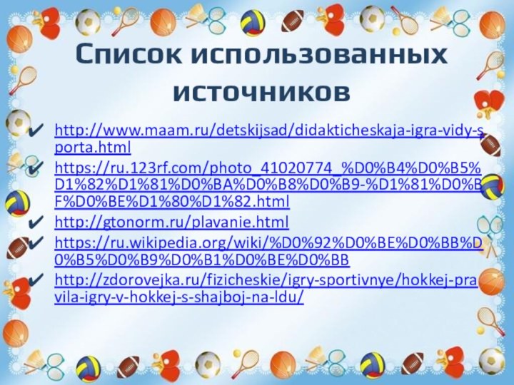 Список использованных источниковhttp://www.maam.ru/detskijsad/didakticheskaja-igra-vidy-sporta.htmlhttps://ru.123rf.com/photo_41020774_%D0%B4%D0%B5%D1%82%D1%81%D0%BA%D0%B8%D0%B9-%D1%81%D0%BF%D0%BE%D1%80%D1%82.htmlhttp://gtonorm.ru/plavanie.htmlhttps://ru.wikipedia.org/wiki/%D0%92%D0%BE%D0%BB%D0%B5%D0%B9%D0%B1%D0%BE%D0%BBhttp://zdorovejka.ru/fizicheskie/igry-sportivnye/hokkej-pravila-igry-v-hokkej-s-shajboj-na-ldu/