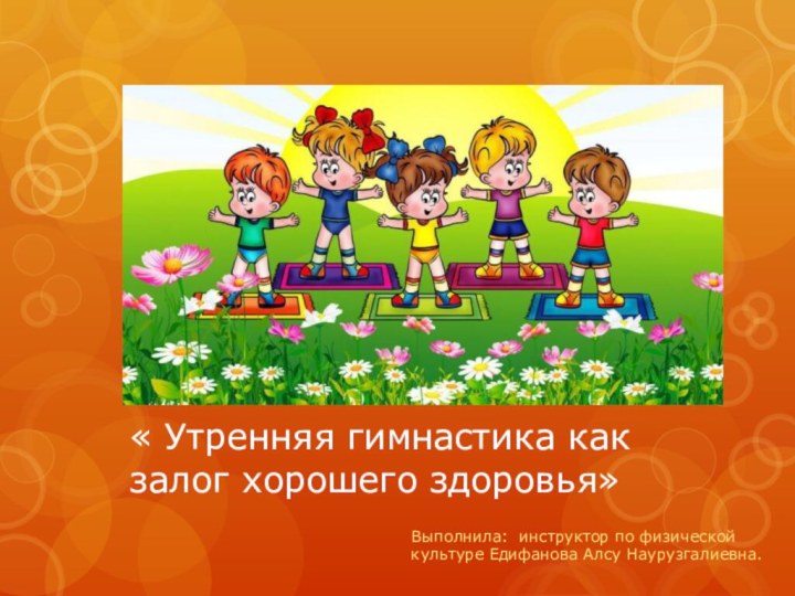 « Утренняя гимнастика как залог хорошего здоровья»Выполнила: инструктор по физической культуре Едифанова Алсу Наурузгалиевна.