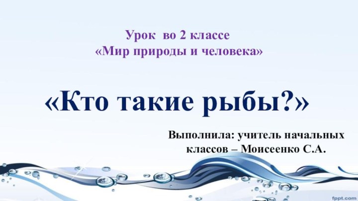 «Кто такие рыбы?»Выполнила: учитель начальных классов – Моисеенко С.А.Урок во 2 классе «Мир природы и человека»