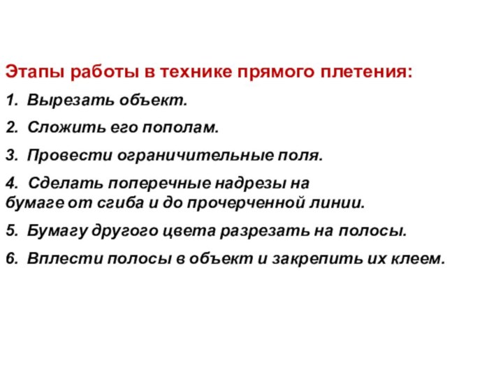 Этапы работы в технике прямого плетения:1.  Вырезать объект.2.  Сложить его пополам.3.  Провести ограничительные поля.4.   Сделать поперечные надрезы на бумаге от сгиба и до прочерченной линии.5.  Бумагу другого цвета разрезать на полосы.6.  Вплести полосы в объект и закрепить их клеем.