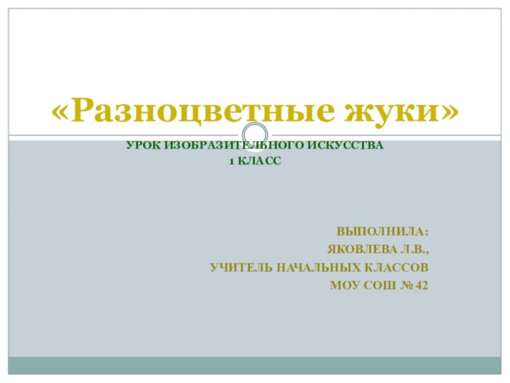 УРОК ИЗОБРАЗИТЕЛЬНОГО ИСКУССТВА1 КЛАССВЫПОЛНИЛА: ЯКОВЛЕВА Л.В., УЧИТЕЛЬ НАЧАЛЬНЫХ КЛАССОВ МОУ СОШ № 42«Разноцветные жуки»