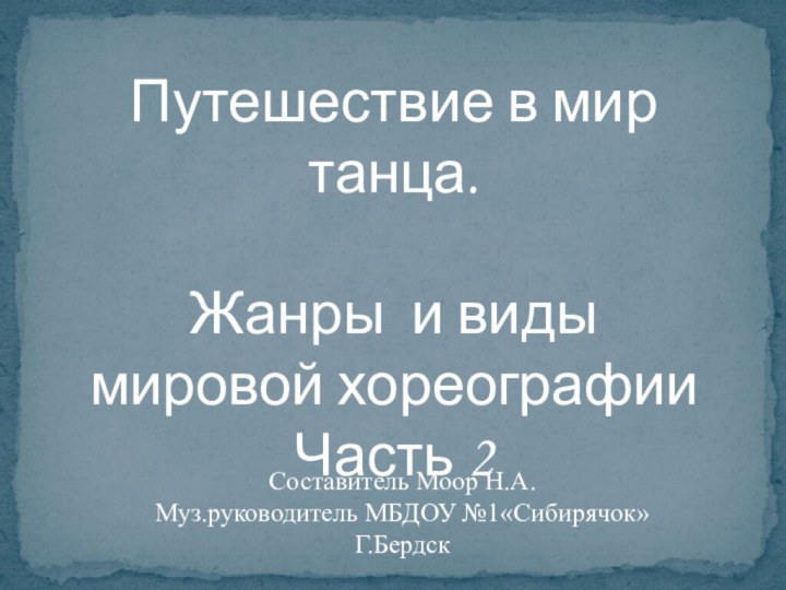 Путешествие в мир танца.Жанры и видымировой хореографииЧасть 2Составитель Моор Н.А.Муз.руководитель МБДОУ №1«Сибирячок» Г.Бердск