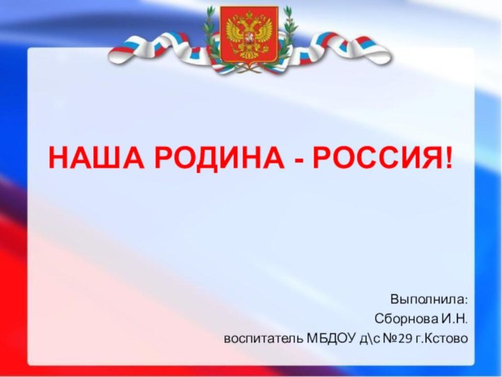 НАША РОДИНА - РОССИЯ!Выполнила:Сборнова И.Н.воспитатель МБДОУ д\с №29 г.Кстово