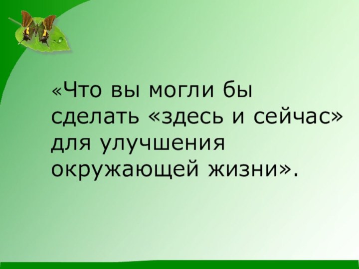 «Что вы могли бы сделать «здесь и сейчас» для улучшения окружающей жизни».