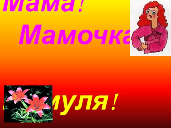 Мама!     Мамочка!        Мамуля!