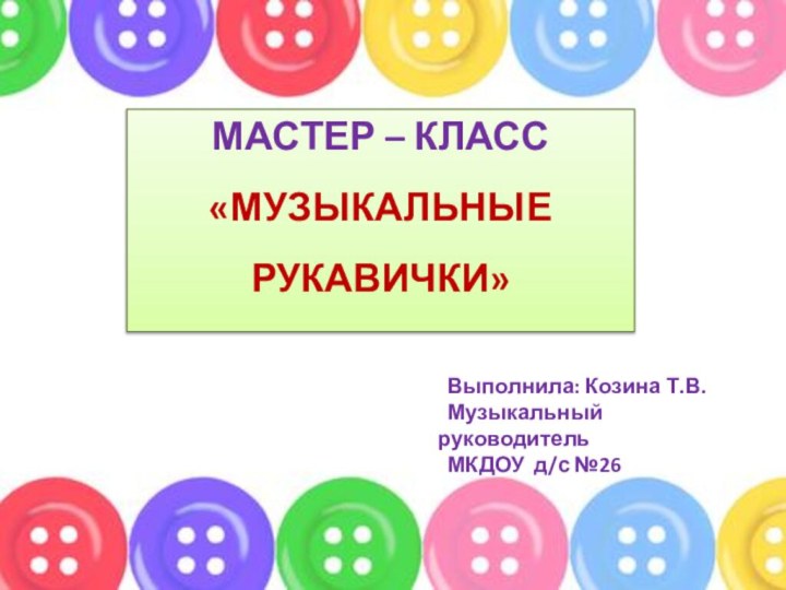 МАСТЕР – КЛАСС«МУЗЫКАЛЬНЫЕ РУКАВИЧКИ» Выполнила: Козина Т.В. Музыкальный руководитель  МКДОУ д/с №26