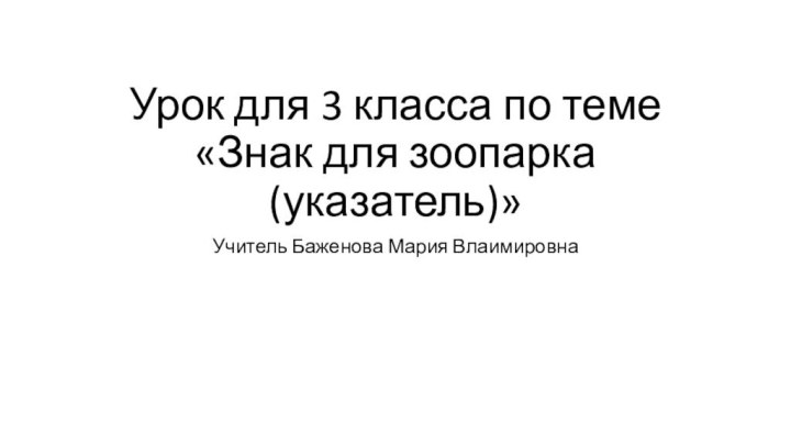 Урок для 3 класса по теме «Знак для зоопарка (указатель)»Учитель Баженова Мария Влаимировна