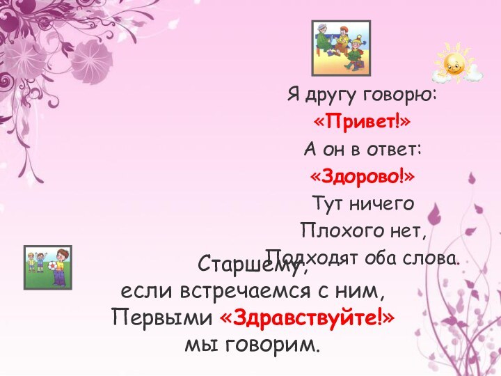 Я другу говорю:«Привет!»А он в ответ:«Здорово!»Тут ничегоПлохого нет, Подходят оба слова.Старшему,если встречаемся с ним,Первыми «Здравствуйте!»мы говорим.