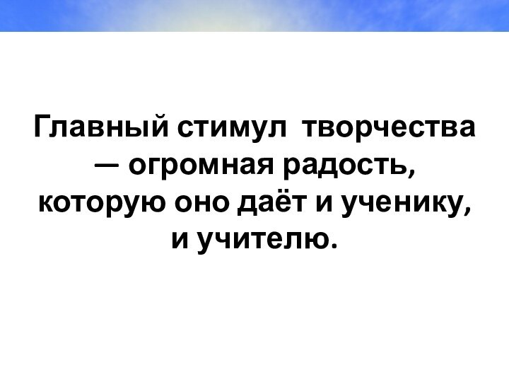 Главный стимул  творчества — огромная радость, которую оно даёт и ученику, и учителю.