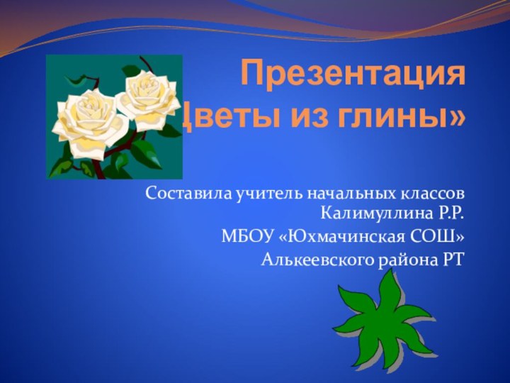 Презентация  «Цветы из глины» Составила учитель начальных классов Калимуллина Р.Р.МБОУ «Юхмачинская СОШ»Алькеевского района РТ