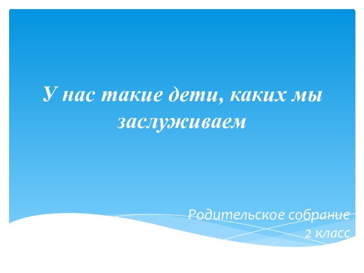 У нас такие дети, каких мы заслуживаемРодительское собрание 2 класс