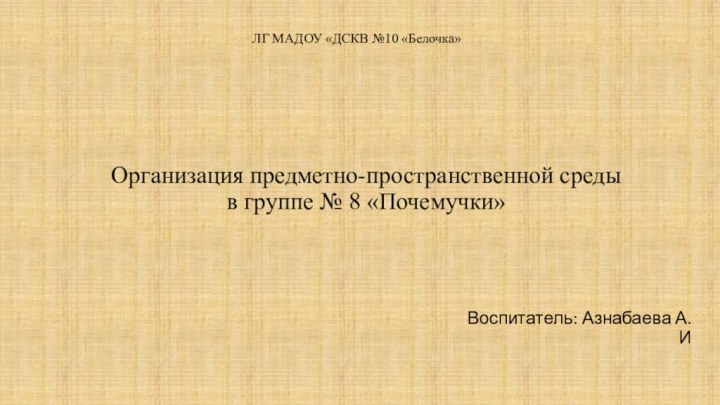 Организация предметно-пространственной среды в группе № 8 «Почемучки»  Воспитатель: Азнабаева А.ИЛГ МАДОУ «ДСКВ №10 «Белочка»