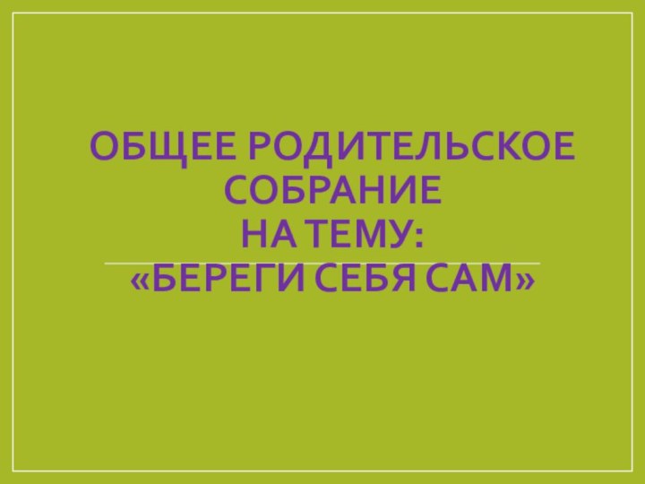 ОБЩЕЕ РОДИТЕЛЬСКОЕ СОБРАНИЕ  НА ТЕМУ: «БЕРЕГИ СЕБЯ САМ»