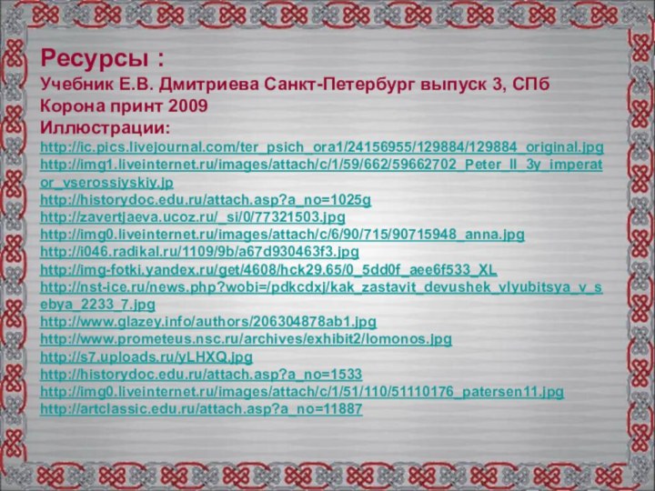 Ресурсы :Учебник Е.В. Дмитриева Санкт-Петербург выпуск 3, СПб Корона принт 2009Иллюстрации:http://ic.pics.livejournal.com/ter_psich_ora1/24156955/129884/129884_original.jpghttp://img1.liveinternet.ru/images/attach/c/1/59/662/59662702_Peter_II_3y_imperator_vserossiyskiy.jphttp://historydoc.edu.ru/attach.asp?a_no=1025ghttp://zavertjaeva.ucoz.ru/_si/0/77321503.jpghttp://img0.liveinternet.ru/images/attach/c/6/90/715/90715948_anna.jpg http://i046.radikal.ru/1109/9b/a67d930463f3.jpg