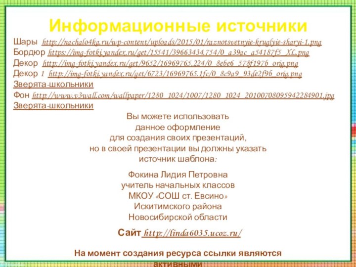 Информационные источникиШары http://nachalo4ka.ru/wp-content/uploads/2015/01/raznotsvetnyie-kruglyie-sharyi-1.pngБордюр https://img-fotki.yandex.ru/get/15541/39663434.754/0_a39ac_a54187f5_XL.pngДекор http://img-fotki.yandex.ru/get/9652/16969765.224/0_8ebe6_578f197b_orig.pngДекор 1 http://img-fotki.yandex.ru/get/6723/16969765.1fc/0_8c9a9_93de2f9b_orig.pngЗверята-школьникиФон http://www.v3wall.com/wallpaper/1280_1024/1007/1280_1024_20100708095942284901.jpgЗверята-школьникиНа момент создания ресурса ссылки являются активными