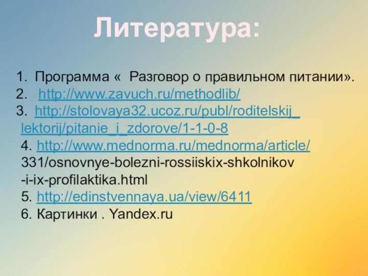 Литература:Программа « Разговор о правильном питании». http://www.zavuch.ru/methodlib/http://stolovaya32.ucoz.ru/publ/roditelskij_lektorij/pitanie_i_zdorove/1-1-0-84. http://www.mednorma.ru/mednorma/article/331/osnovnye-bolezni-rossiiskix-shkolnikov-i-ix-profilaktika.html 5. http://edinstvennaya.ua/view/64116. Картинки . Yandex.ru