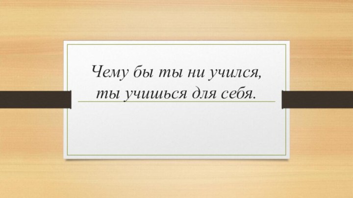 Чему бы ты ни учился, ты учишься для себя.