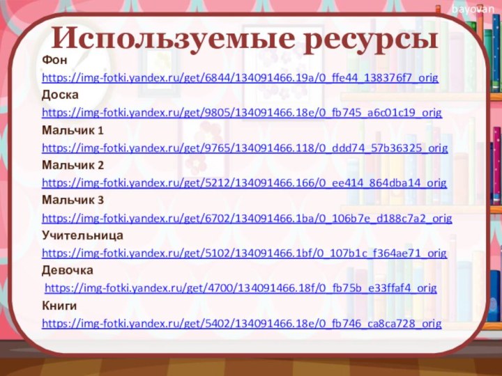 Используемые ресурсыФон https://img-fotki.yandex.ru/get/6844/134091466.19a/0_ffe44_138376f7_origДоскаhttps://img-fotki.yandex.ru/get/9805/134091466.18e/0_fb745_a6c01c19_origМальчик 1https://img-fotki.yandex.ru/get/9765/134091466.118/0_ddd74_57b36325_origМальчик 2https://img-fotki.yandex.ru/get/5212/134091466.166/0_ee414_864dba14_origМальчик 3https://img-fotki.yandex.ru/get/6702/134091466.1ba/0_106b7e_d188c7a2_origУчительницаhttps://img-fotki.yandex.ru/get/5102/134091466.1bf/0_107b1c_f364ae71_origДевочка https://img-fotki.yandex.ru/get/4700/134091466.18f/0_fb75b_e33ffaf4_origКнигиhttps://img-fotki.yandex.ru/get/5402/134091466.18e/0_fb746_ca8ca728_orig