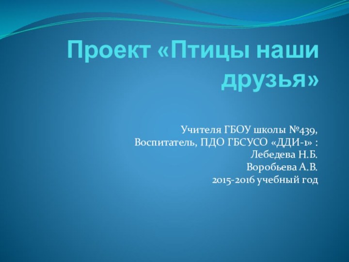 Проект «Птицы наши друзья» Учителя ГБОУ школы №439,Воспитатель, ПДО ГБСУСО «ДДИ-1» :