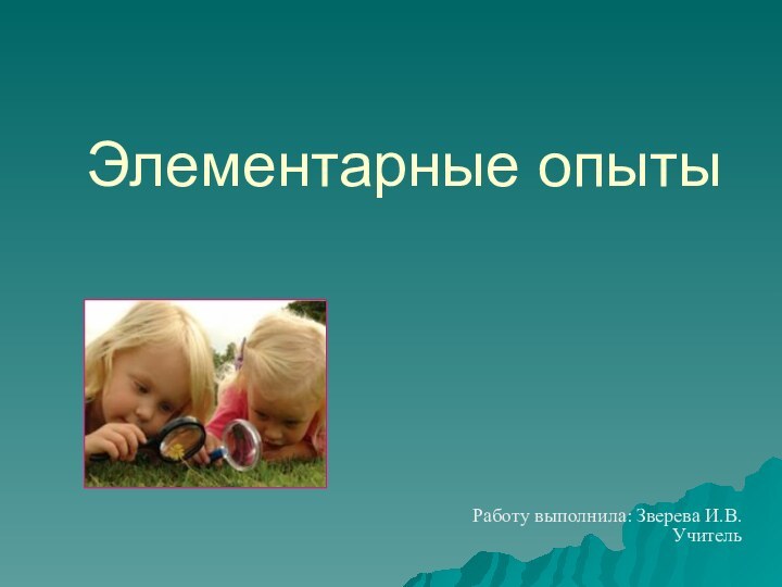 Элементарные опыты   Работу выполнила: Зверева И.В. Учитель