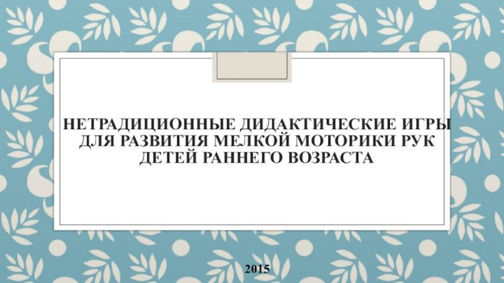 Нетрадиционные дидактические игры для развития мелкой моторики рук детей раннего возраста2015 г.