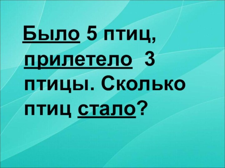 Было 5 птиц, прилетело 3 птицы. Сколько птиц стало?