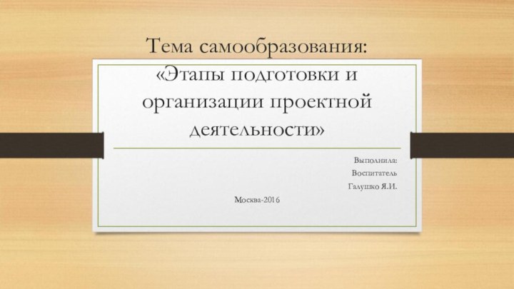 Тема самообразования: «Этапы подготовки и организации проектной деятельности»Выполнила:ВоспитательГалушко Я.И.Москва-2016