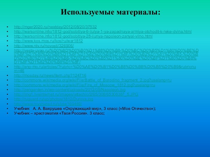 http://mger2020.ru/nextday/2012/08/20/37532http://warsonline.info/1812-god/sobitiya-6-iiulya-1-ya-zapadnaya-armiya-otchodit-k-reke-dvina.htmlhttp://warsonline.info/1812-god/sobitiya-28-iiunya-napoleon-zanyal-vilno.htmlhttp://www.kos.mos.ru/kos/ru/war1812http://www.ntv.ru/novosti/326906/http://vesta-uvao.ru/%D0%BD%D0%B0%D1%88%D0%B8-%D0%BC%D0%B5%D1%80%D0%BE%D0%BF%D1%80%D0%B8%D1%8F%D1%82%D0%B8%D1%8F/%D0%B2%D1%81%D0%B5-%D0%BD%D0%B0%D1%88%D0%B8-%D0%BC%D0%B5%D1%80%D0%BE%D0%BF%D1%80%D0%B8%D1%8F%D1%82%D0%B8%D1%8F/http://enp-mo.ru/articles/?rubric=%D0%AE%D0%B1%D0%B8%D0%BB%D0%B5%D0%B9&rubricnum=46http://mosday.ru/news/item.php?124716http://commons.wikimedia.org/wiki/File:Battle_of_Borodino_fragment_2.jpg?uselang=ruhttp://commons.wikimedia.org/wiki/File:Fire_of_Moscow_1812.jpg?uselang=ruhttp://zengarden.in/wp-content/uploads/2012/05/Napoleon.jpghttp://img1.liveinternet.ru/images/attach/c/2/65/308/65308387_5.JPGhttp://ruguard.ru/up/photos/1812/Durova.jpghttp://www.myshared.ru/slide/169469/Учебник  А. А. Вахрушев «Окружающий мир», 3 класс («Мое Отечество»);Учебник –