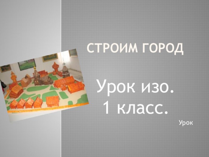 СТРОИМ ГОРОДУрок изо.1 класс.Урок