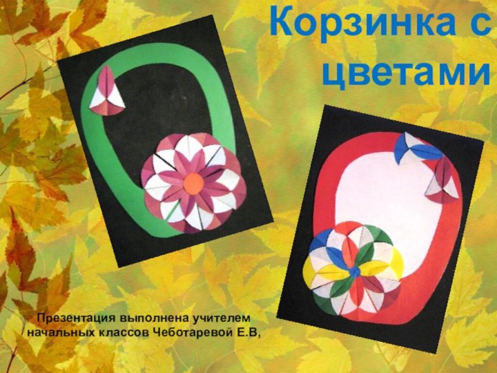 Корзинка с цветами  Презентация выполнена учителем начальных классов Чеботаревой Е.В,