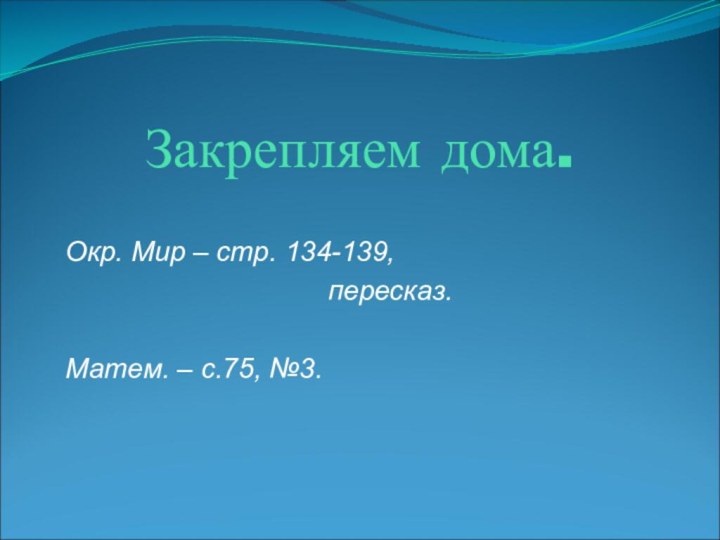 Закрепляем дома.Окр. Мир – стр. 134-139,	   пересказ.Матем. – с.75, №3.