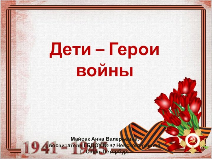 Дети – Герои войныМайсак Анна Валерьевна, воспитатель ГБДОУ № 37 Невского районаГ. Санкт-Петербург