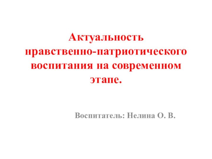 Актуальность  нравственно-патриотического воспитания на современном этапе.  Воспитатель: Нелина О. В.