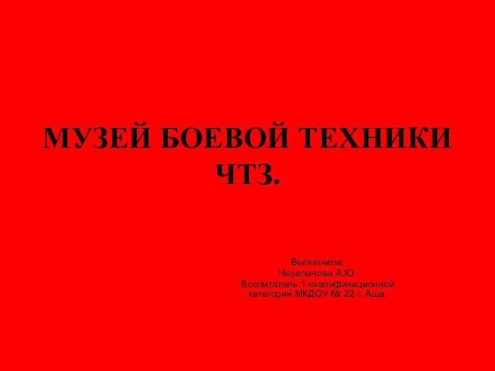 МУЗЕЙ БОЕВОЙ ТЕХНИКИ ЧТЗ.Выполнила:Черепанова А.Ю.Воспитатель 1 квалификационной категории МКДОУ № 22 г. Аша.