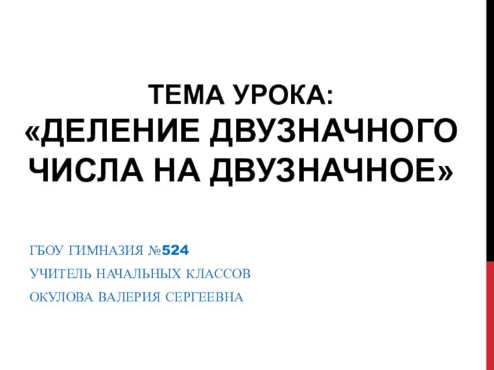 ТЕМА УРОКА:  «ДЕЛЕНИЕ ДВУЗНАЧНОГО ЧИСЛА НА ДВУЗНАЧНОЕ»ГБОУ ГИМНАЗИЯ №524УЧИТЕЛЬ НАЧАЛЬНЫХ КЛАССОВОКУЛОВА ВАЛЕРИЯ СЕРГЕЕВНА