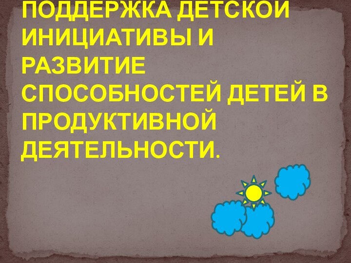 ПОДДЕРЖКА ДЕТСКОЙ ИНИЦИАТИВЫ И РАЗВИТИЕ СПОСОБНОСТЕЙ ДЕТЕЙ В ПРОДУКТИВНОЙ ДЕЯТЕЛЬНОСТИ.