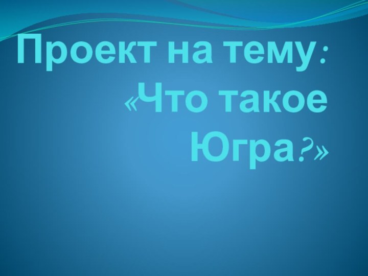 Проект на тему: «Что такое  Югра?»