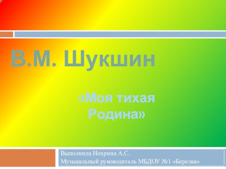 Выполнила Нохрина А.С. Музыкальный руководитель МБДОУ №1 «Березка»В.М. Шукшин«Моя тихая Родина»