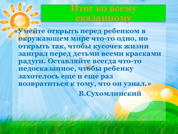 Итог ко всему сказанному«Умейте открыть перед ребенком в окружающем мире что-то одно,