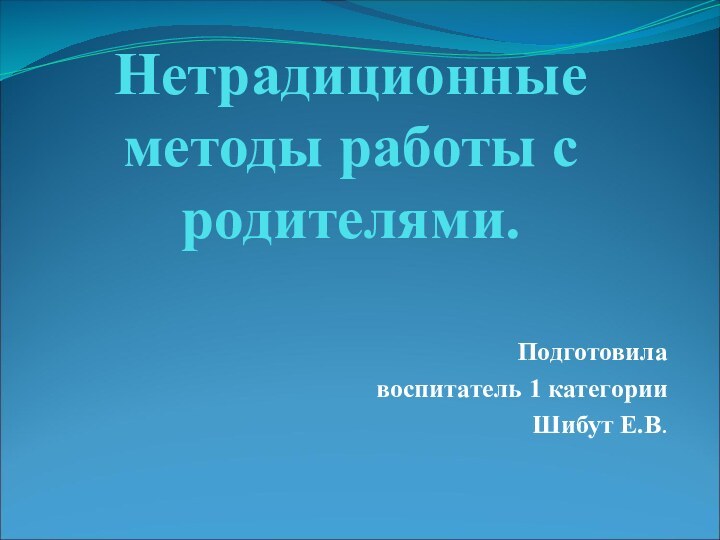 Нетрадиционные методы работы с родителями.Подготовила воспитатель 1 категории Шибут Е.В.