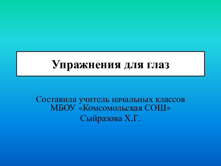 Упражнения для глаз Составила учитель начальных классов МБОУ «Комсомольская СОШ»Сыйразова Х.Г.