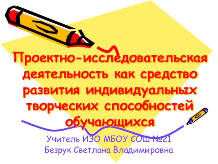 Проектно-исследовательская деятельность как средство развития индивидуальных творческих способностей обучающихсяУчитель ИЗО МБОУ СОШ №21Безрук Светлана Владимировна