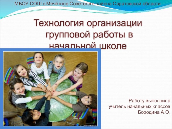 Технология организации групповой работы в начальной школеМБОУ-СОШ с.Мечётное Советского района Саратовской областиРаботу выполнилаучитель начальных классовБородина А.О.