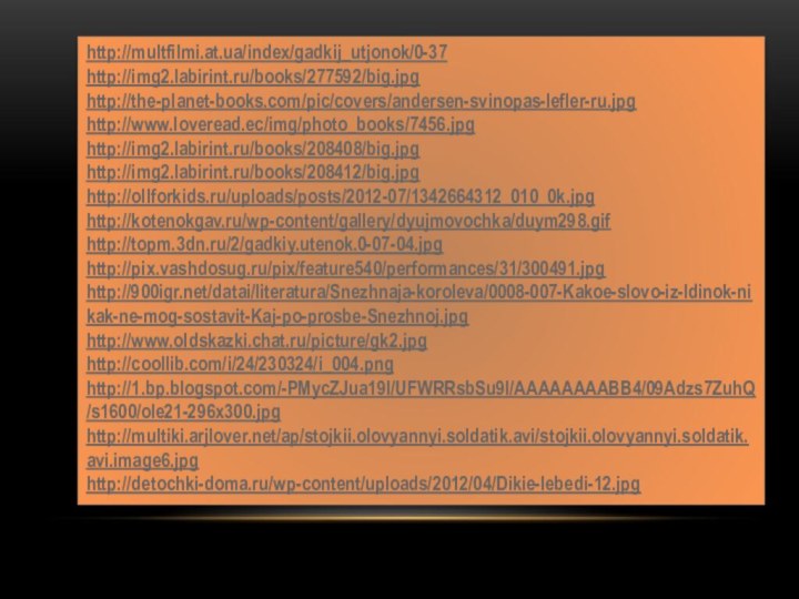 http://multfilmi.at.ua/index/gadkij_utjonok/0-37http://img2.labirint.ru/books/277592/big.jpghttp://the-planet-books.com/pic/covers/andersen-svinopas-lefler-ru.jpghttp://www.loveread.ec/img/photo_books/7456.jpghttp://img2.labirint.ru/books/208408/big.jpghttp://img2.labirint.ru/books/208412/big.jpghttp://ollforkids.ru/uploads/posts/2012-07/1342664312_010_0k.jpghttp://kotenokgav.ru/wp-content/gallery/dyujmovochka/duym298.gifhttp://topm.3dn.ru/2/gadkiy.utenok.0-07-04.jpghttp://pix.vashdosug.ru/pix/feature540/performances/31/300491.jpghttp:///datai/literatura/Snezhnaja-koroleva/0008-007-Kakoe-slovo-iz-ldinok-nikak-ne-mog-sostavit-Kaj-po-prosbe-Snezhnoj.jpghttp://www.oldskazki.chat.ru/picture/gk2.jpghttp://coollib.com/i/24/230324/i_004.pnghttp://1.bp.blogspot.com/-PMycZJua19I/UFWRRsbSu9I/AAAAAAAABB4/09Adzs7ZuhQ/s1600/ole21-296x300.jpghttp://multiki.arjlover.net/ap/stojkii.olovyannyi.soldatik.avi/stojkii.olovyannyi.soldatik.avi.image6.jpghttp://detochki-doma.ru/wp-content/uploads/2012/04/Dikie-lebedi-12.jpg