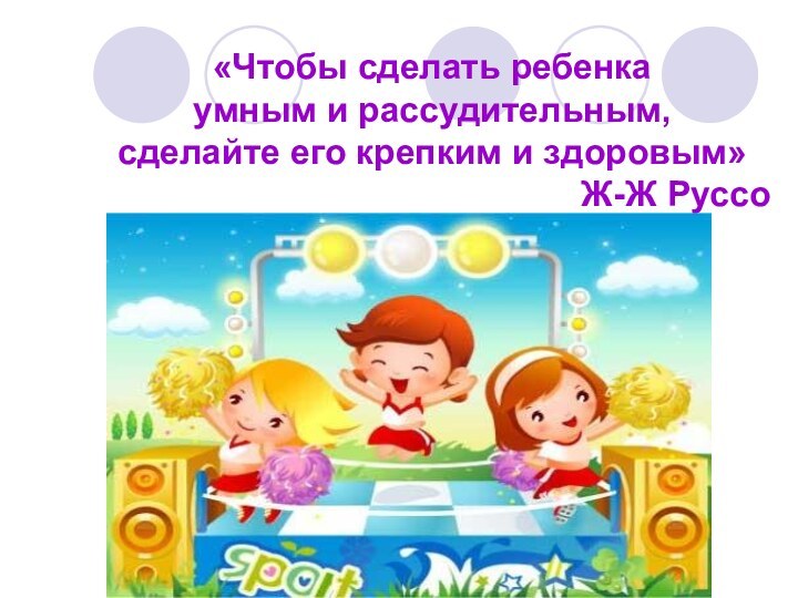 «Чтобы сделать ребенка умным и рассудительным,сделайте его крепким и здоровым»Ж-Ж Руссо