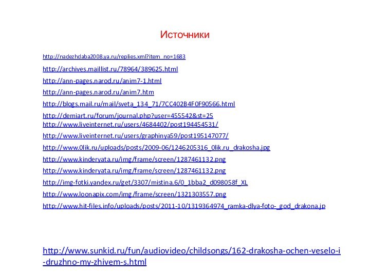 Источникиhttp://nadezhdaba2008.ya.ru/replies.xml?item_no=1683http://archives.maillist.ru/78964/389625.htmlhttp://ann-pages.narod.ru/anim7-1.htmlhttp://ann-pages.narod.ru/anim7.htmhttp://blogs.mail.ru/mail/sveta_134_71/7CC402B4F0F90566.htmlhttp://demiart.ru/forum/journal.php?user=455542&st=25http://www.liveinternet.ru/users/4684402/post194454531/http://www.liveinternet.ru/users/graphinya59/post195147077/http://www.sunkid.ru/fun/audiovideo/childsongs/162-drakosha-ochen-veselo-i-druzhno-my-zhivem-s.htmlhttp://www.0lik.ru/uploads/posts/2009-06/1246205316_0lik.ru_drakosha.jpghttp://www.kinderyata.ru/img/frame/screen/1287461132.pnghttp://www.kinderyata.ru/img/frame/screen/1287461132.pnghttp://img-fotki.yandex.ru/get/3307/mistina.6/0_1bba2_d098058f_XLhttp://www.loonapix.com/img/frame/screen/1321303557.pnghttp://www.hit-files.info/uploads/posts/2011-10/1319364974_ramka-dlya-foto-_god_drakona.jp