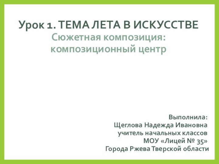 Урок 1. ТЕМА ЛЕТА В ИСКУССТВЕ Сюжетная композиция: композиционный центрВыполнила:Щеглова Надежда Ивановнаучитель